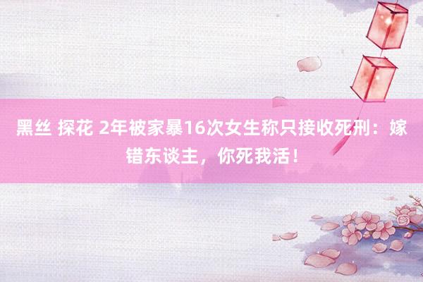 黑丝 探花 2年被家暴16次女生称只接收死刑：嫁错东谈主，你死我活！