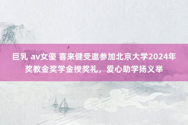 巨乳 av女優 喜来健受邀参加北京大学2024年奖教金奖学金授奖礼，爱心助学扬义举