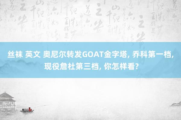丝袜 英文 奥尼尔转发GOAT金字塔， 乔科第一档， 现役詹杜第三档， 你怎样看?