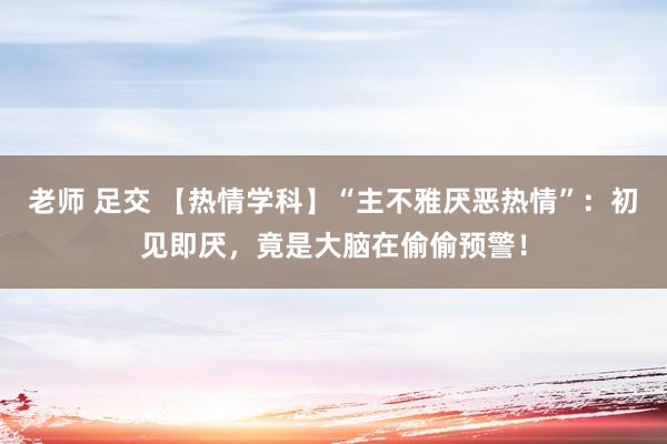 老师 足交 【热情学科】“主不雅厌恶热情”：初见即厌，竟是大脑在偷偷预警！