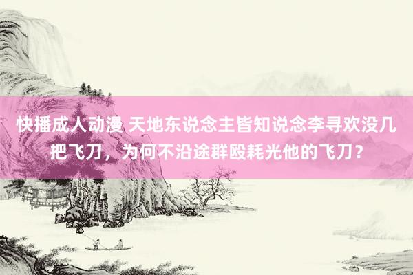 快播成人动漫 天地东说念主皆知说念李寻欢没几把飞刀，为何不沿途群殴耗光他的飞刀？