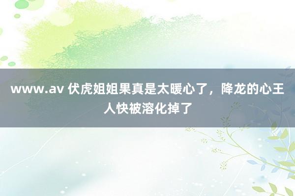 www.av 伏虎姐姐果真是太暖心了，降龙的心王人快被溶化掉了