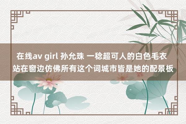 在线av girl 孙允珠 一稔超可人的白色毛衣 站在窗边仿佛所有这个词城市皆是她的配景板