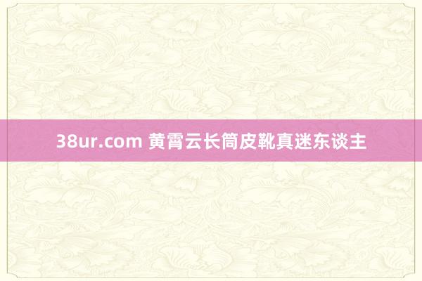 38ur.com 黄霄云长筒皮靴真迷东谈主