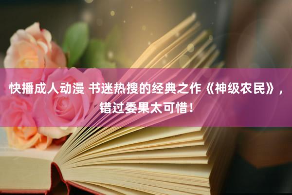 快播成人动漫 书迷热搜的经典之作《神级农民》，错过委果太可惜！