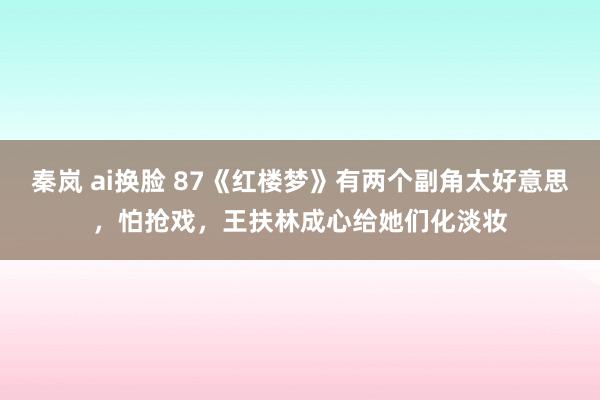 秦岚 ai换脸 87《红楼梦》有两个副角太好意思，怕抢戏，王扶林成心给她们化淡妆