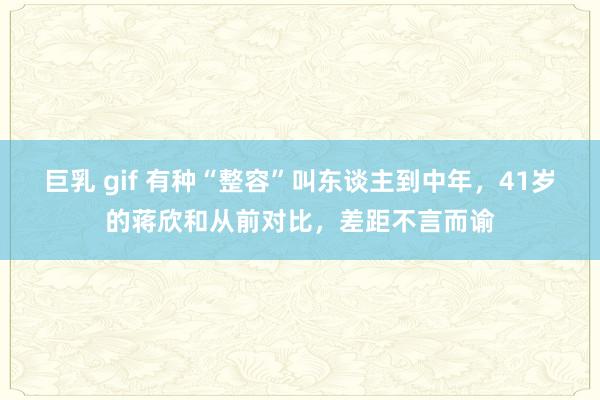 巨乳 gif 有种“整容”叫东谈主到中年，41岁的蒋欣和从前对比，差距不言而谕