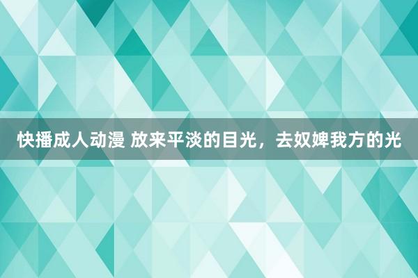 快播成人动漫 放来平淡的目光，去奴婢我方的光