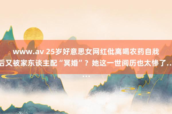 www.av 25岁好意思女网红仳离喝农药自戕后又被家东谈主配“冥婚”？她这一世阅历也太惨了…