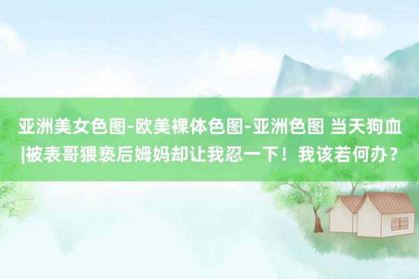 亚洲美女色图-欧美裸体色图-亚洲色图 当天狗血|被表哥猥亵后姆妈却让我忍一下！我该若何办？