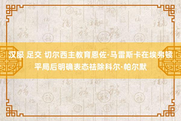 汉服 足交 切尔西主教育恩佐·马雷斯卡在埃弗顿平局后明确表态祛除科尔·帕尔默