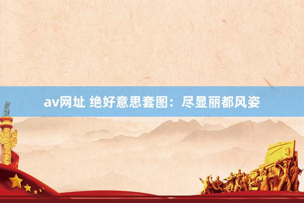 av网址 绝好意思套图：尽显丽都风姿