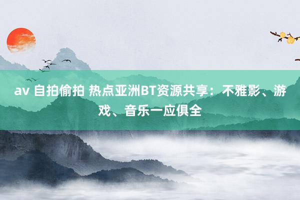 av 自拍偷拍 热点亚洲BT资源共享：不雅影、游戏、音乐一应俱全