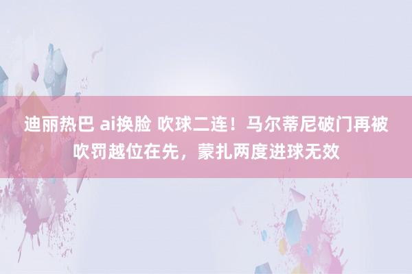 迪丽热巴 ai换脸 吹球二连！马尔蒂尼破门再被吹罚越位在先，蒙扎两度进球无效