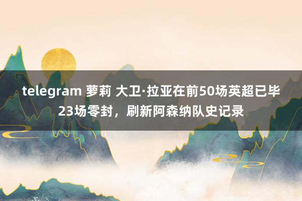 telegram 萝莉 大卫·拉亚在前50场英超已毕23场零封，刷新阿森纳队史记录