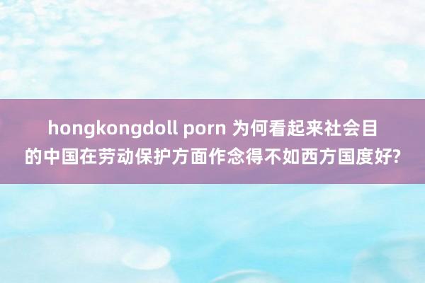 hongkongdoll porn 为何看起来社会目的中国在劳动保护方面作念得不如西方国度好?