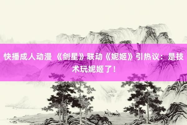 快播成人动漫 《剑星》联动《妮姬》引热议：是技术玩妮姬了！
