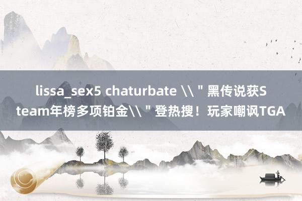 lissa_sex5 chaturbate \＂黑传说获Steam年榜多项铂金\＂登热搜！玩家嘲讽TGA