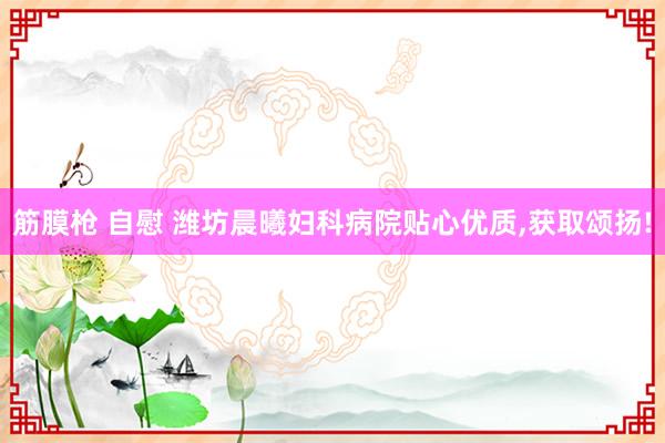 筋膜枪 自慰 潍坊晨曦妇科病院贴心优质，获取颂扬!