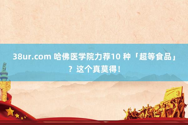 38ur.com 哈佛医学院力荐10 种「超等食品」？这个真莫得！