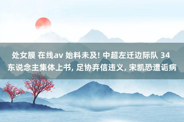 处女膜 在线av 始料未及! 中超左迁边际队 34 东说念主集体上书， 足协弃信违义， 宋凯恐遭诟病