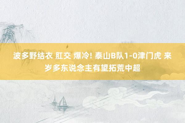 波多野结衣 肛交 爆冷! 泰山B队1-0津门虎 来岁多东说念主有望拓荒中超