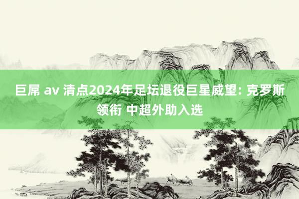 巨屌 av 清点2024年足坛退役巨星威望: 克罗斯领衔 中超外助入选