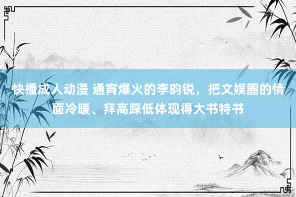快播成人动漫 通宵爆火的李昀锐，把文娱圈的情面冷暖、拜高踩低体现得大书特书