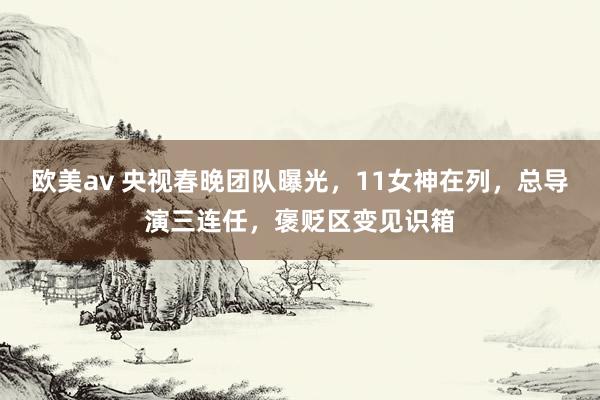 欧美av 央视春晚团队曝光，11女神在列，总导演三连任，褒贬区变见识箱