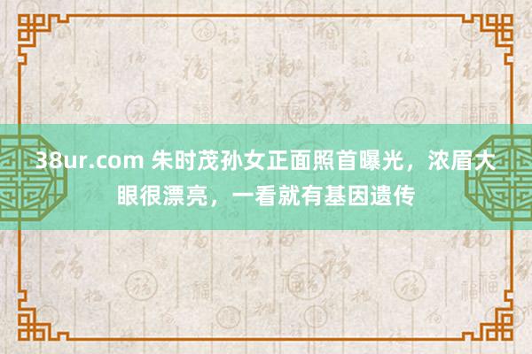 38ur.com 朱时茂孙女正面照首曝光，浓眉大眼很漂亮，一看就有基因遗传