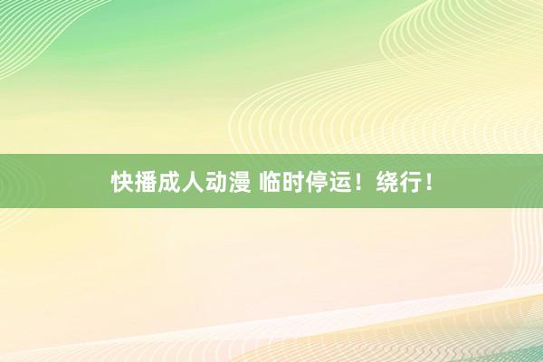 快播成人动漫 临时停运！绕行！