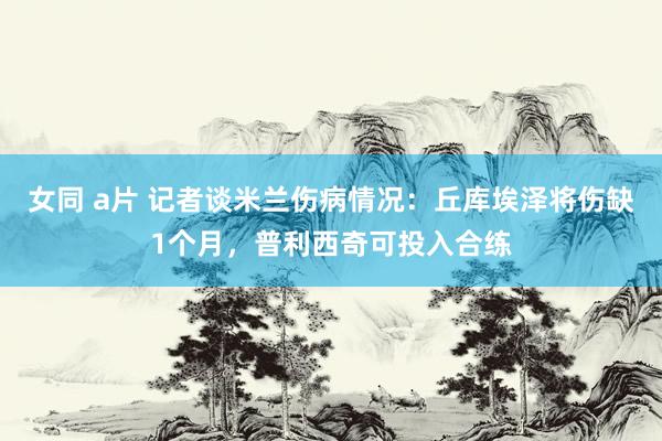 女同 a片 记者谈米兰伤病情况：丘库埃泽将伤缺1个月，普利西奇可投入合练