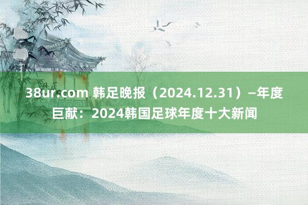 38ur.com 韩足晚报（2024.12.31）—年度巨献：2024韩国足球年度十大新闻