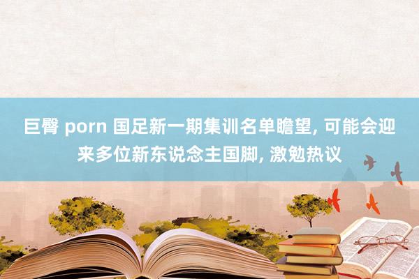 巨臀 porn 国足新一期集训名单瞻望， 可能会迎来多位新东说念主国脚， 激勉热议