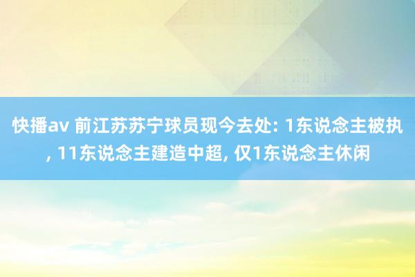 快播av 前江苏苏宁球员现今去处: 1东说念主被执， 11东说念主建造中超， 仅1东说念主休闲