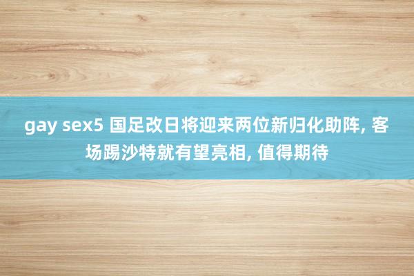 gay sex5 国足改日将迎来两位新归化助阵， 客场踢沙特就有望亮相， 值得期待