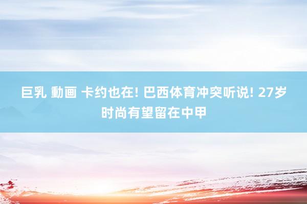 巨乳 動画 卡约也在! 巴西体育冲突听说! 27岁时尚有望留在中甲