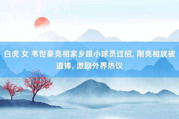 白虎 女 韦世豪亮相家乡跟小球员过招， 刚亮相就被追捧， 激励外界热议