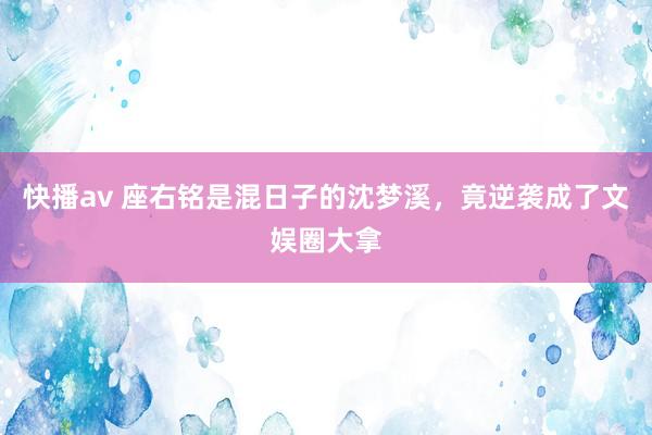 快播av 座右铭是混日子的沈梦溪，竟逆袭成了文娱圈大拿