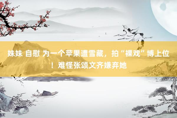 妹妹 自慰 为一个苹果遭雪藏，拍“裸戏”博上位！难怪张颂文齐嫌弃她