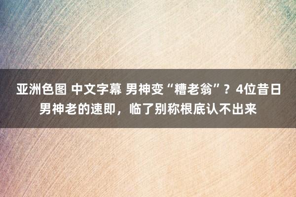 亚洲色图 中文字幕 男神变“糟老翁”？4位昔日男神老的速即，临了别称根底认不出来