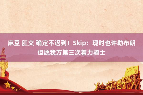 麻豆 肛交 确定不迟到！Skip：现时也许勒布朗但愿我方第三次着力骑士