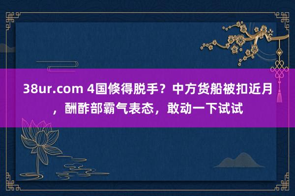 38ur.com 4国倏得脱手？中方货船被扣近月，酬酢部霸气表态，敢动一下试试