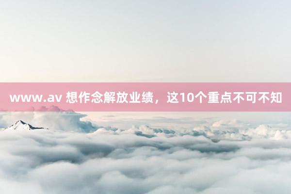 www.av 想作念解放业绩，这10个重点不可不知