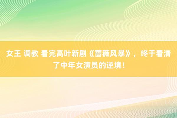 女王 调教 看完高叶新剧《蔷薇风暴》，终于看清了中年女演员的逆境！