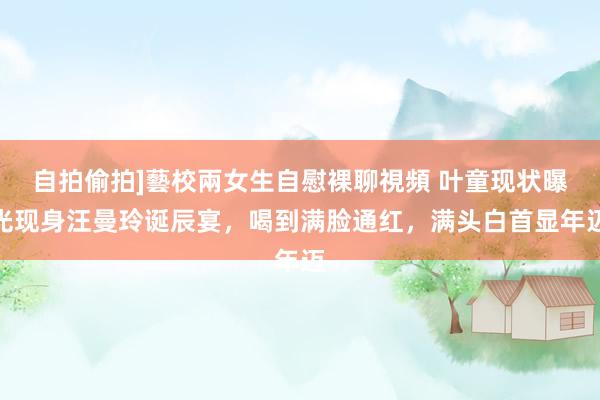 自拍偷拍]藝校兩女生自慰裸聊視頻 叶童现状曝光现身汪曼玲诞辰宴，喝到满脸通红，满头白首显年迈