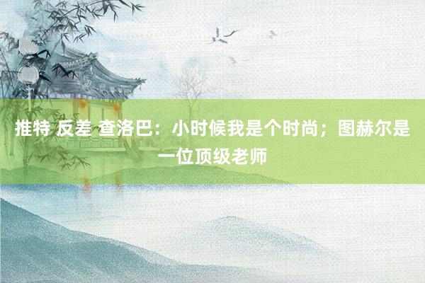 推特 反差 查洛巴：小时候我是个时尚；图赫尔是一位顶级老师