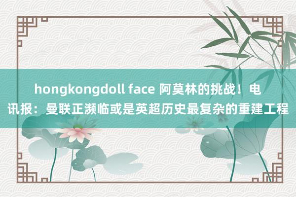 hongkongdoll face 阿莫林的挑战！电讯报：曼联正濒临或是英超历史最复杂的重建工程