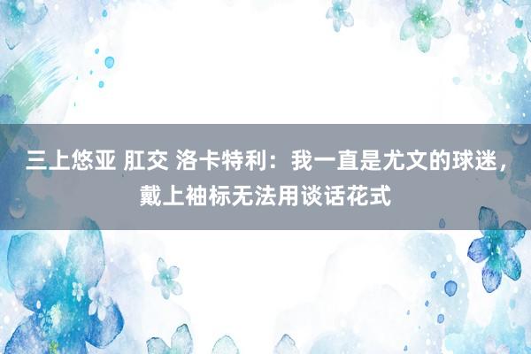三上悠亚 肛交 洛卡特利：我一直是尤文的球迷，戴上袖标无法用谈话花式