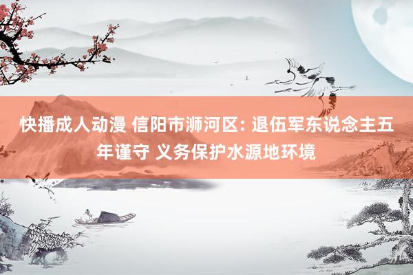 快播成人动漫 信阳市浉河区: 退伍军东说念主五年谨守 义务保护水源地环境